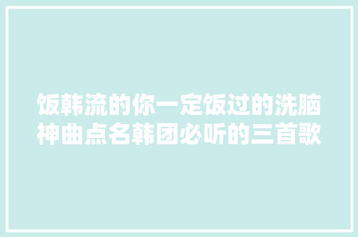 饭韩流的你一定饭过的洗脑神曲点名韩团必听的三首歌