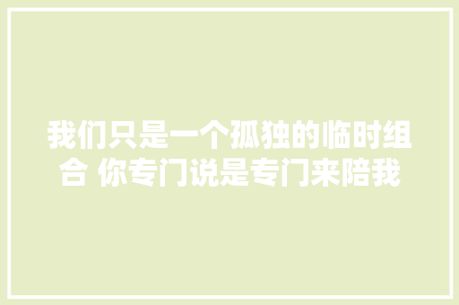 我们只是一个孤独的临时组合 你专门说是专门来陪我