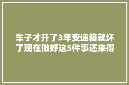 车子才开了3年变速箱就坏了现在做好这5件事还来得及