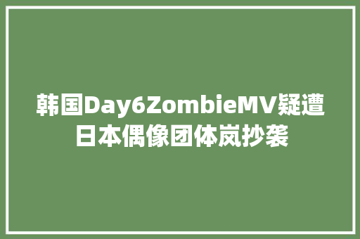 韩国Day6ZombieMV疑遭日本偶像团体岚抄袭