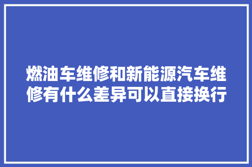 燃油车维修和新能源汽车维修有什么差异可以直接换行吗