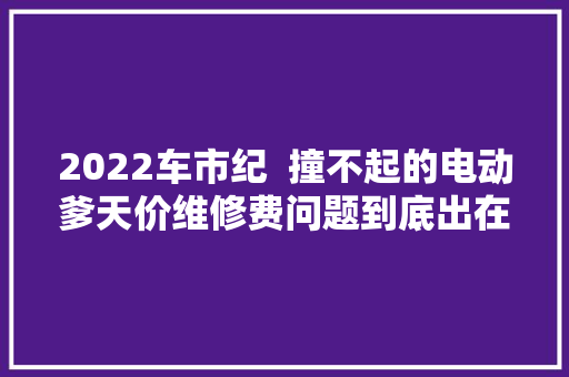 2022车市纪  撞不起的电动爹天价维修费问题到底出在哪