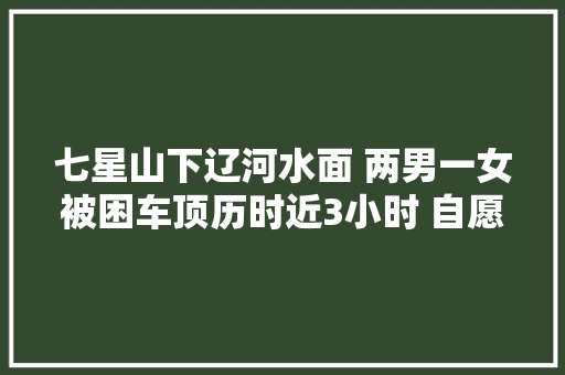 七星山下辽河水面 两男一女被困车顶历时近3小时 自愿者和市平易近联手成功营救