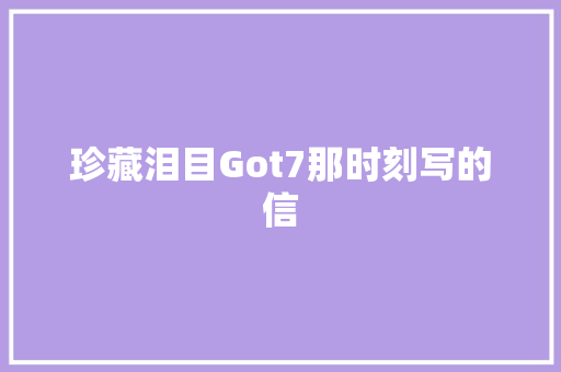 珍藏泪目Got7那时刻写的信