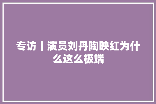专访｜演员刘丹陶映红为什么这么极端