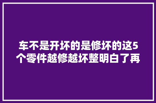 车不是开坏的是修坏的这5个零件越修越坏整明白了再着手