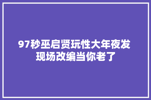 97秒巫启贤玩性大年夜发 现场改编当你老了 休闲娱乐