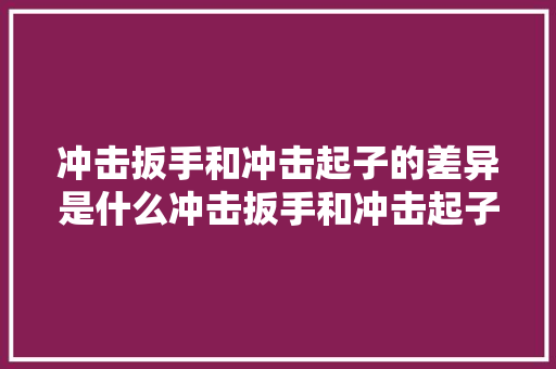 冲击扳手和冲击起子的差异是什么冲击扳手和冲击起子哪个更实用