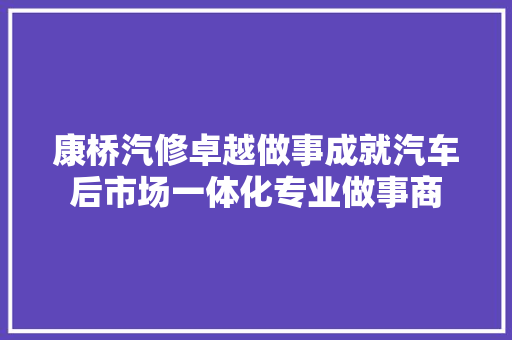 康桥汽修卓越做事成就汽车后市场一体化专业做事商