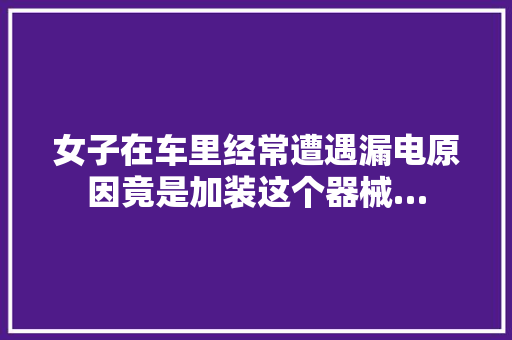 女子在车里经常遭遇漏电原因竟是加装这个器械…