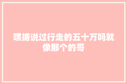 嘿据说过行走的五十万吗就像那个的哥
