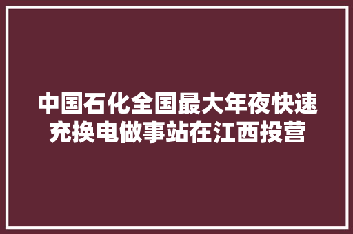 中国石化全国最大年夜快速充换电做事站在江西投营