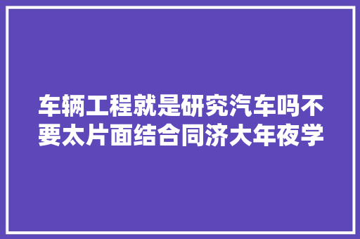 车辆工程就是研究汽车吗不要太片面结合同济大年夜学为大年夜家分析 汽车知识