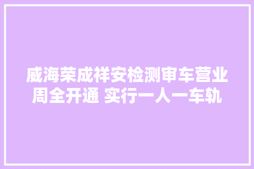 威海荣成祥安检测审车营业周全开通 实行一人一车轨制