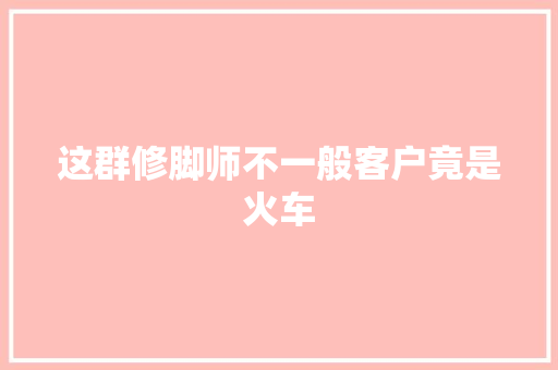 这群修脚师不一般客户竟是火车