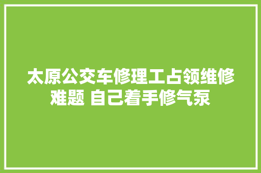 太原公交车修理工占领维修难题 自己着手修气泵 汽车知识