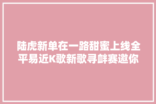 陆虎新单在一路甜蜜上线全平易近K歌新歌寻衅赛邀你深情告白