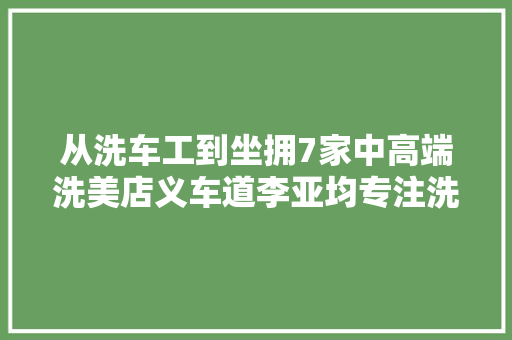 从洗车工到坐拥7家中高端洗美店义车道李亚均专注洗美不动摇