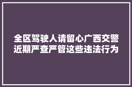 全区驾驶人请留心广西交警近期严查严管这些违法行为
