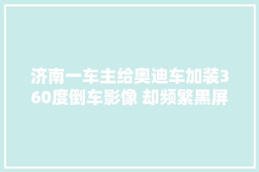 济南一车主给奥迪车加装360度倒车影像 却频繁黑屏修几十次没修好