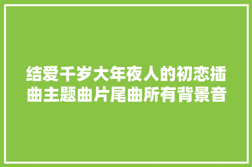 结爱千岁大年夜人的初恋插曲主题曲片尾曲所有背景音乐歌曲歌词汇总