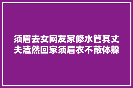 须眉去女网友家修水管其丈夫溘然回家须眉衣不蔽体躲厕所