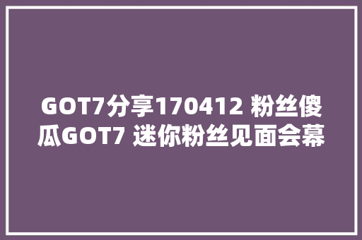 GOT7分享170412 粉丝傻瓜GOT7 迷你粉丝见面会幕后花絮公开