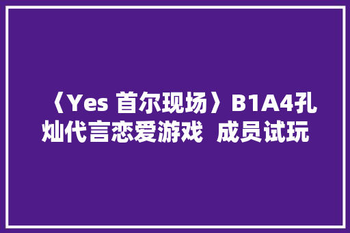 〈Yes 首尔现场〉B1A4孔灿代言恋爱游戏  成员试玩竟以为难为情