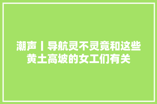 潮声丨导航灵不灵竟和这些黄土高坡的女工们有关