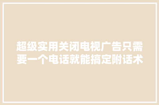 超级实用关闭电视广告只需要一个电话就能搞定附话术教程