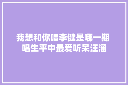 我想和你唱李健是哪一期 唱生平中最爱听呆汪涵