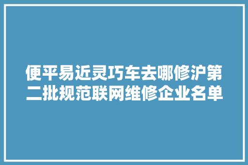 便平易近灵巧车去哪修沪第二批规范联网维修企业名单公布 汽车知识