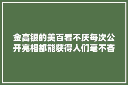 金高银的美百看不厌每次公开亮相都能获得人们毫不吝啬的夸赞