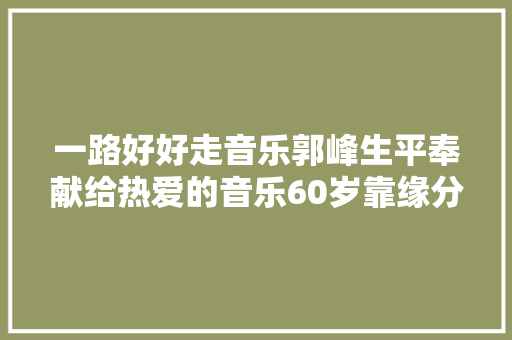 一路好好走音乐郭峰生平奉献给热爱的音乐60岁靠缘分娶亲