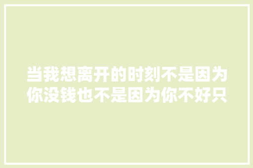 当我想离开的时刻不是因为你没钱也不是因为你不好只是
