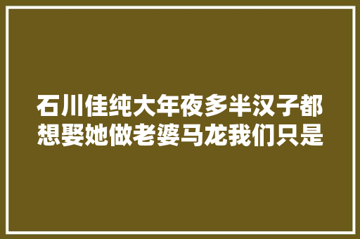 石川佳纯大年夜多半汉子都想娶她做老婆马龙我们只是通俗同伙