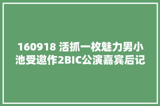 160918 活抓一枚魅力男小池受邀作2BIC公演嘉宾后记