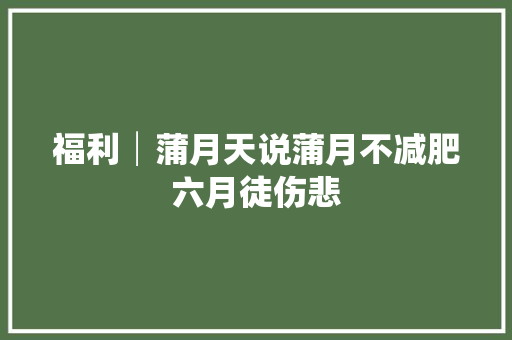 福利│蒲月天说蒲月不减肥六月徒伤悲