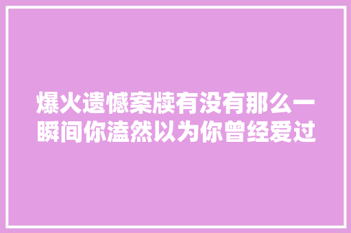 爆火遗憾案牍有没有那么一瞬间你溘然以为你曾经爱过人很恶心