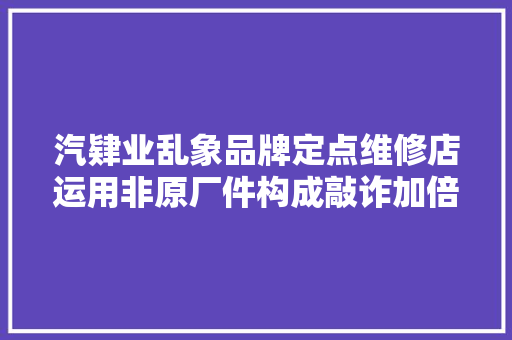 汽肄业乱象品牌定点维修店运用非原厂件构成敲诈加倍赔偿