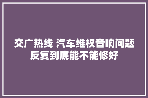 交广热线 汽车维权音响问题反复到底能不能修好