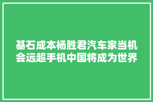 基石成本杨胜君汽车家当机会远超手机中国将成为世界主流玩家丨对话投资人系列02