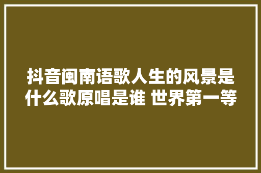 抖音闽南语歌人生的风景是什么歌原唱是谁 世界第一等完整歌词