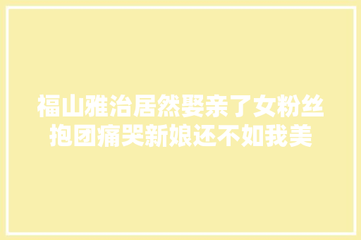 福山雅治居然娶亲了女粉丝抱团痛哭新娘还不如我美