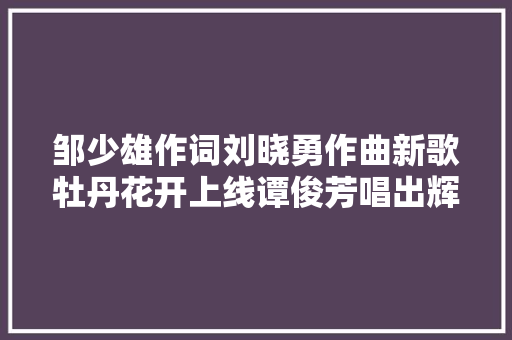 邹少雄作词刘晓勇作曲新歌牡丹花开上线谭俊芳唱出辉煌盛世