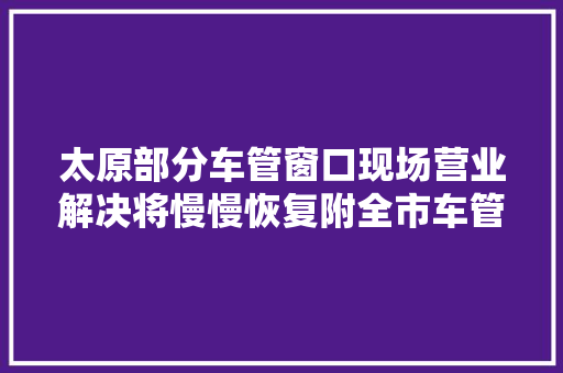 太原部分车管窗口现场营业解决将慢慢恢复附全市车管所检测机构 地址及联系办法