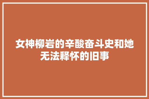 女神柳岩的辛酸奋斗史和她无法释怀的旧事