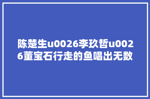 陈楚生u0026李玖哲u0026董宝石行走的鱼唱出无数人深埋于心的话