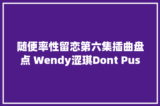 随便率性留恋第六集插曲盘点 Wendy涩琪Dont Push Me试听歌词大年夜意