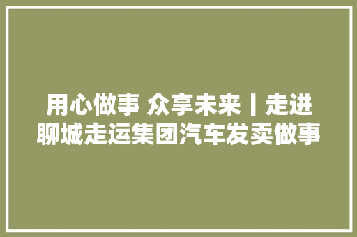 用心做事 众享未来丨走进聊城走运集团汽车发卖做事有限责任公司